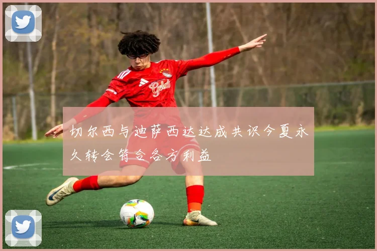 切尔西与迪萨西达达成共识今夏永久转会符合各方利益