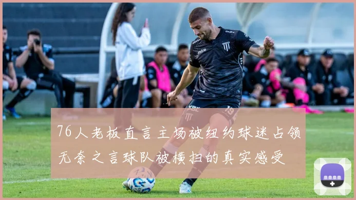 76人老板直言主场被纽约球迷占领无奈之言球队被横扫的真实感受