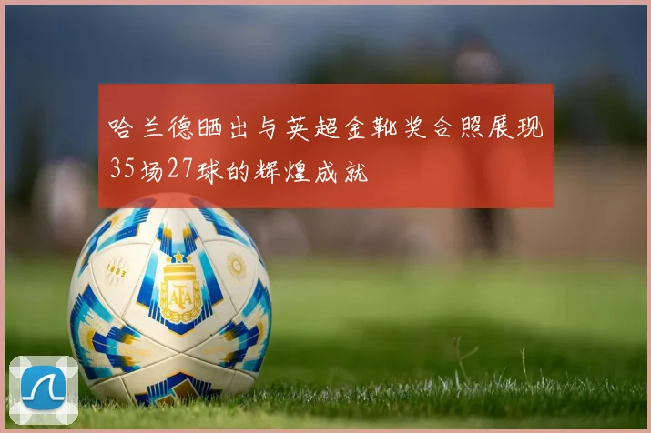 哈兰德晒出与英超金靴奖合照展现35场27球的辉煌成就