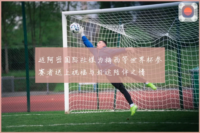 迈阿密国际社媒为梅西等世界杯参赛者送上祝福与好运陪伴之情