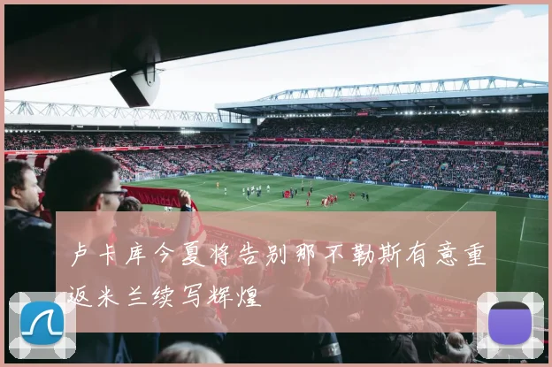卢卡库今夏将告别那不勒斯有意重返米兰续写辉煌