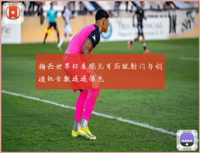 梅西世界杯表现无可匹敌射门与创造机会数遥遥领先