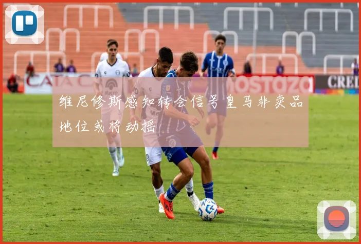 维尼修斯感知转会信号皇马非卖品地位或将动摇