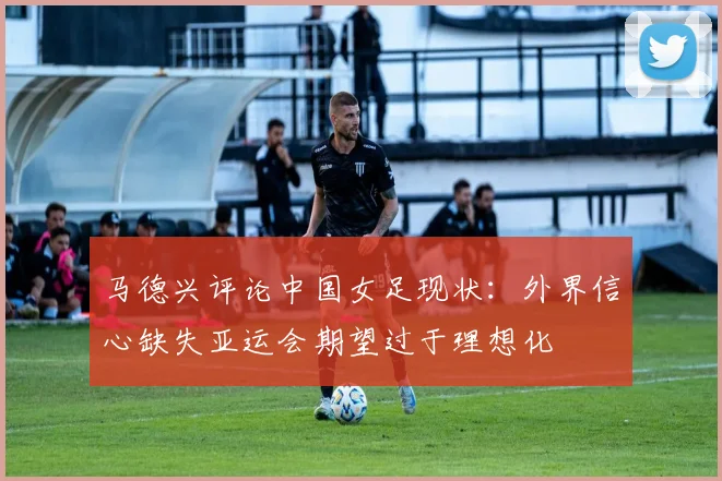 马德兴评论中国女足现状：外界信心缺失亚运会期望过于理想化