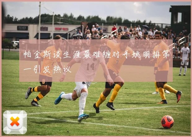 帕金斯谈生涯最难缠对手姚明排第一引发热议