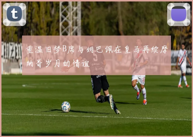 重温旧梦B席与姆巴佩在皇马再续摩纳哥岁月的情谊