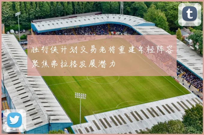 独行侠计划交易老将重建年轻阵容聚焦弗拉格发展潜力