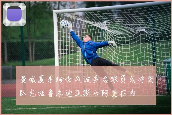 曼城夏季转会风波多名球员或将离队包括鲁本迪亚斯和阿克在内