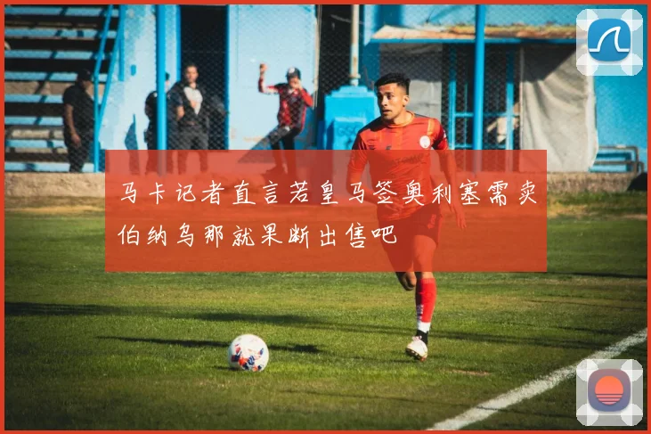 马卡记者直言若皇马签奥利塞需卖伯纳乌那就果断出售吧