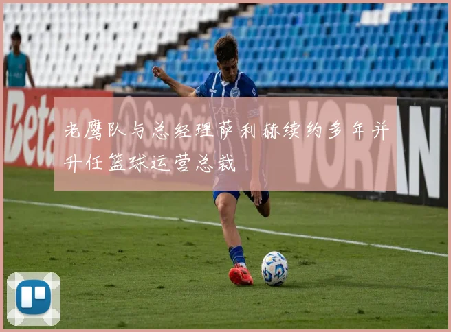 老鹰队与总经理萨利赫续约多年并升任篮球运营总裁