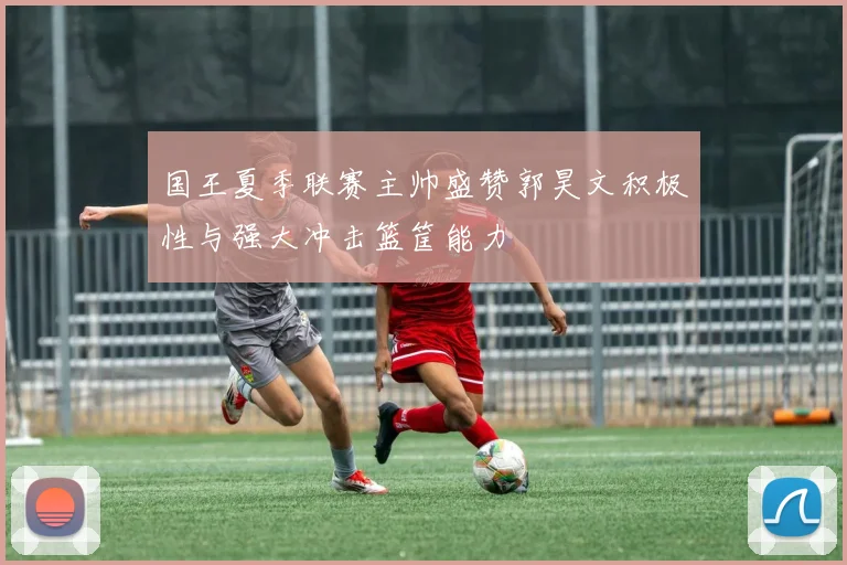 国王夏季联赛主帅盛赞郭昊文积极性与强大冲击篮筐能力