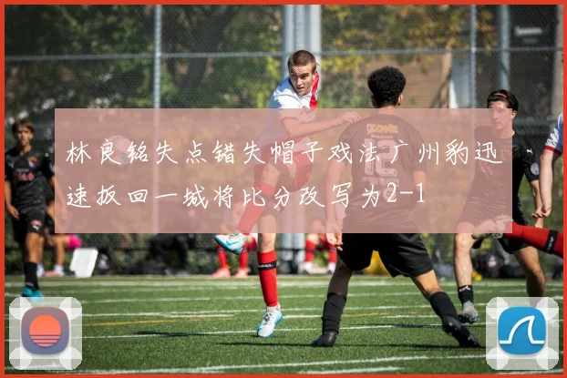 林良铭失点错失帽子戏法广州豹迅速扳回一城将比分改写为2-1