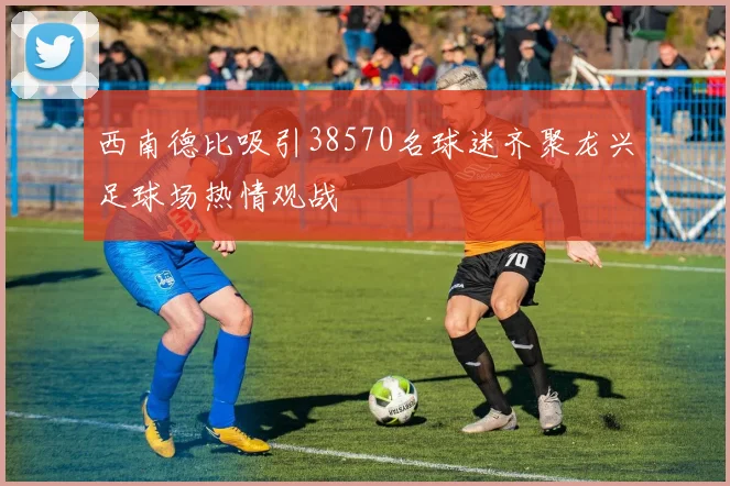 西南德比吸引38570名球迷齐聚龙兴足球场热情观战