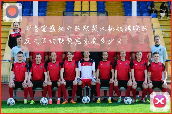 海港富盛经开队默契大挑战揭晓队友之间的默契究竟有多少分