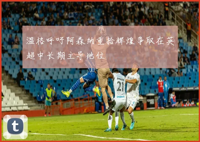 温格呼吁阿森纳重拾辉煌争取在英超中长期主导地位
