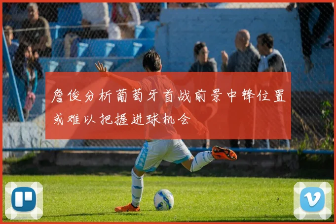 詹俊分析葡萄牙首战前景中锋位置或难以把握进球机会