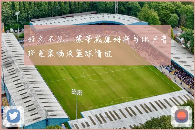 好久不见！蒙蒂威廉姆斯与比卢普斯重聚畅谈篮球情谊