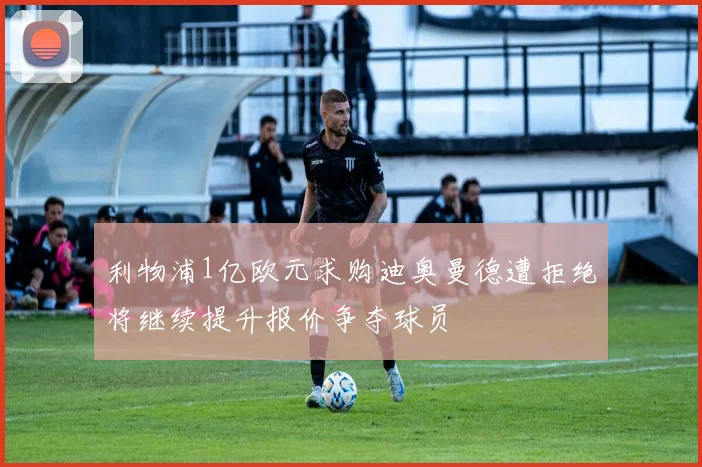 利物浦1亿欧元求购迪奥曼德遭拒绝将继续提升报价争夺球员