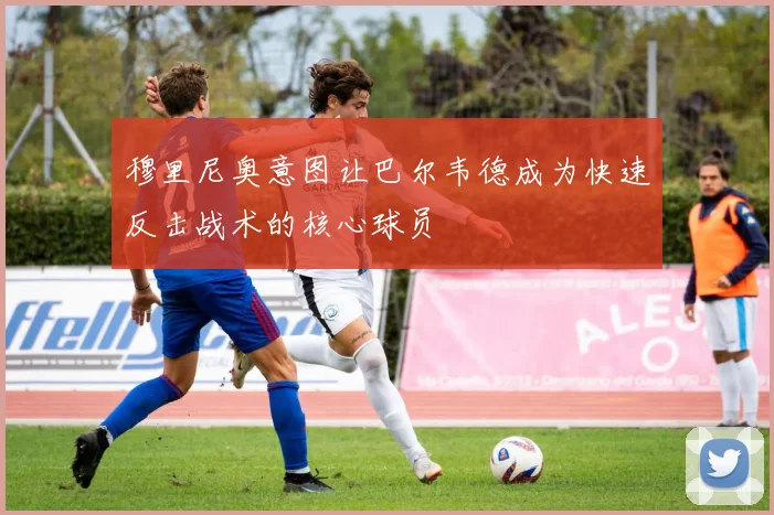 穆里尼奥意图让巴尔韦德成为快速反击战术的核心球员