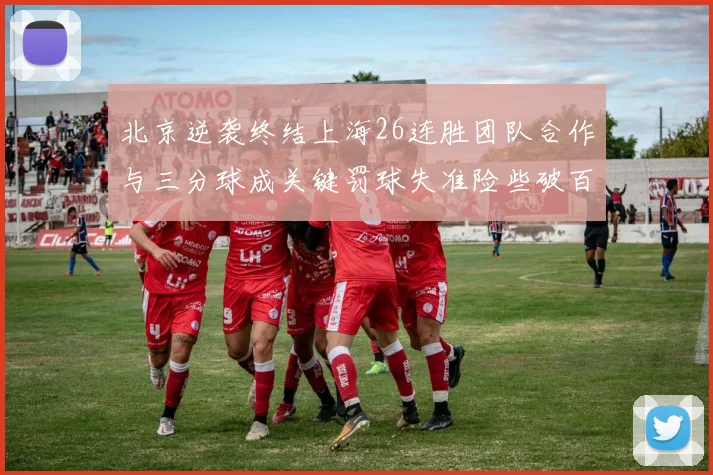 北京逆袭终结上海26连胜团队合作与三分球成关键罚球失准险些破百