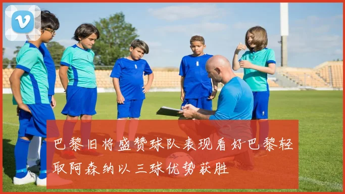 巴黎旧将盛赞球队表现看好巴黎轻取阿森纳以三球优势获胜