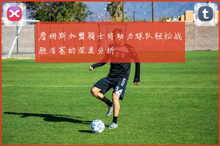 詹姆斯加盟骑士将助力球队轻松战胜活塞的深度分析