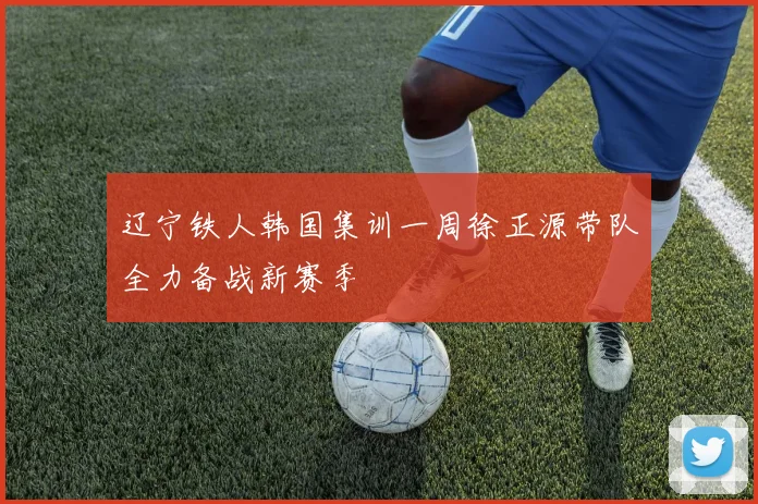 辽宁铁人韩国集训一周徐正源带队全力备战新赛季