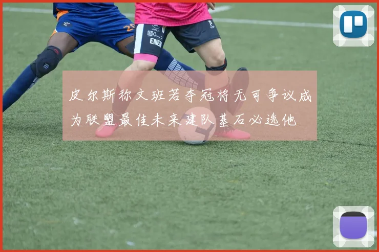 皮尔斯称文班若夺冠将无可争议成为联盟最佳未来建队基石必选他