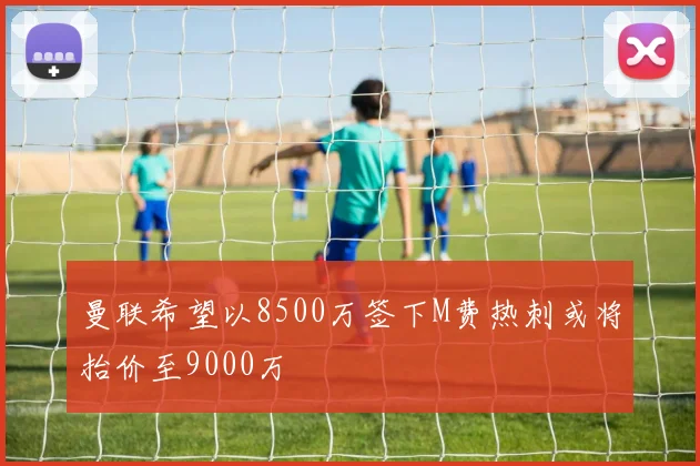 曼联希望以8500万签下M费热刺或将抬价至9000万