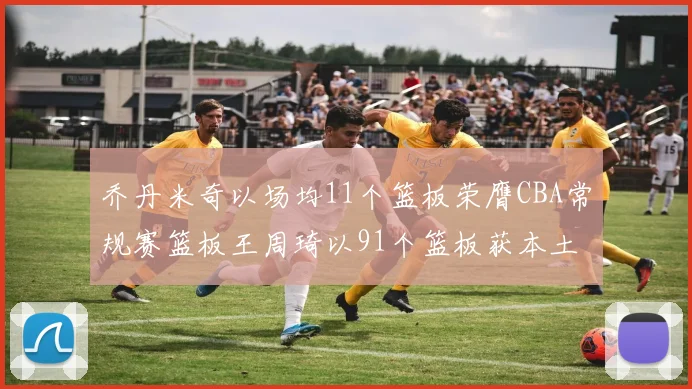 乔丹米奇以场均11个篮板荣膺CBA常规赛篮板王周琦以91个篮板获本土篮板王称号