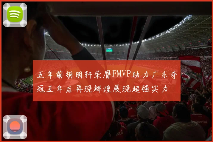五年前胡明轩荣膺FMVP助力广东夺冠五年后再现辉煌展现超强实力