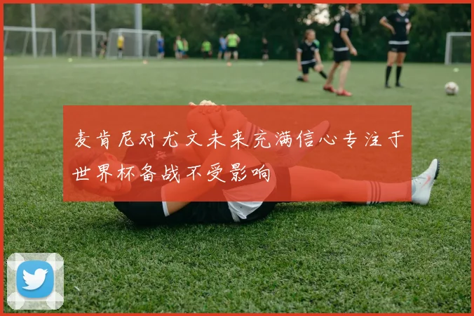麦肯尼对尤文未来充满信心专注于世界杯备战不受影响