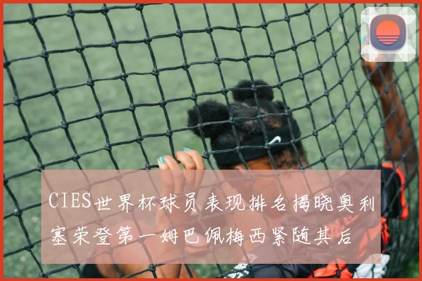 CIES世界杯球员表现排名揭晓奥利塞荣登第一姆巴佩梅西紧随其后